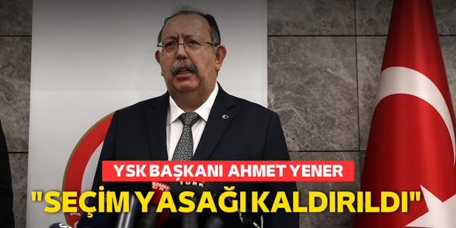 YSK Başkanı Ahmet Yener: "Seçim yasakları kaldırıldı"
