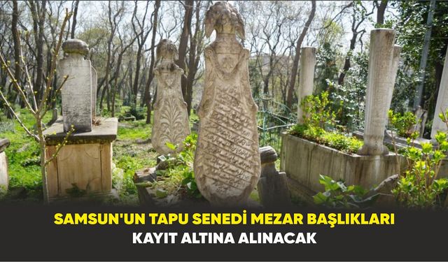 Samsun’un tapu senedi mezar başlıkları kayıt altına alınacak
