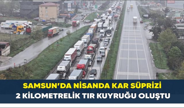 Samsun’da nisanda kar süprizi: 2 kilometrelik tır kuyruğu oluştu