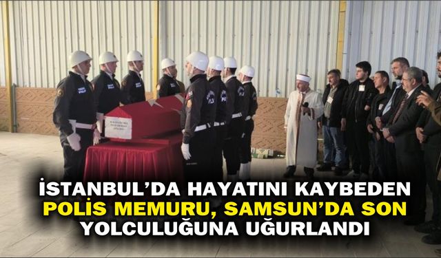 İstanbul'da hayatını kaybeden polis memuru, Samsun'da son yolculuğuna uğurlandı